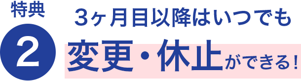 特典2 3ヶ月目以降はいつでも変更・休止ができる！